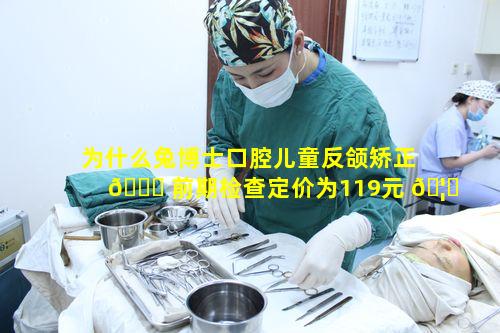 为什么兔博士口腔儿童反颌矫正 🐎 前期检查定价为119元 🦄